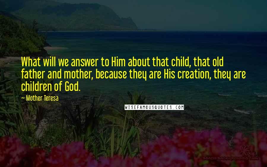 Mother Teresa Quotes: What will we answer to Him about that child, that old father and mother, because they are His creation, they are children of God.