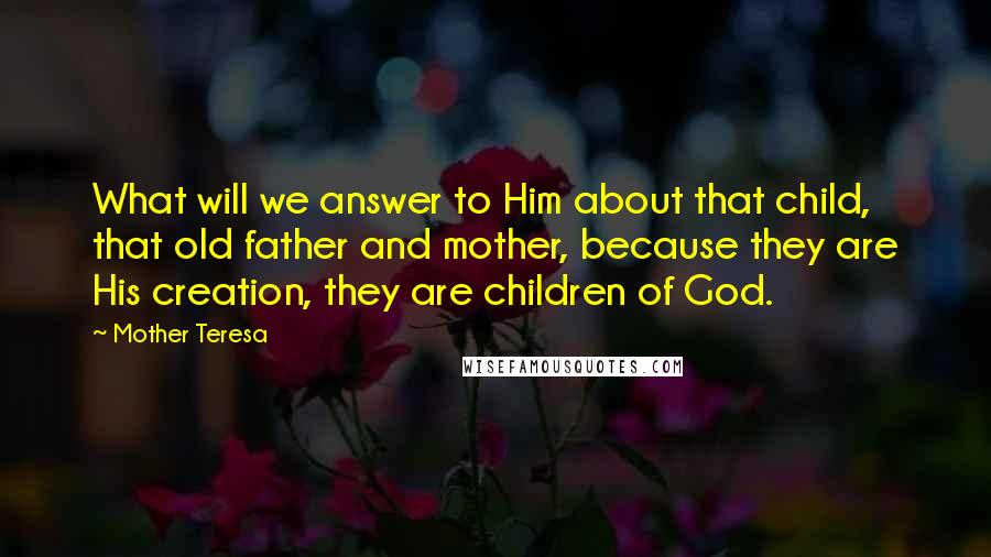 Mother Teresa Quotes: What will we answer to Him about that child, that old father and mother, because they are His creation, they are children of God.