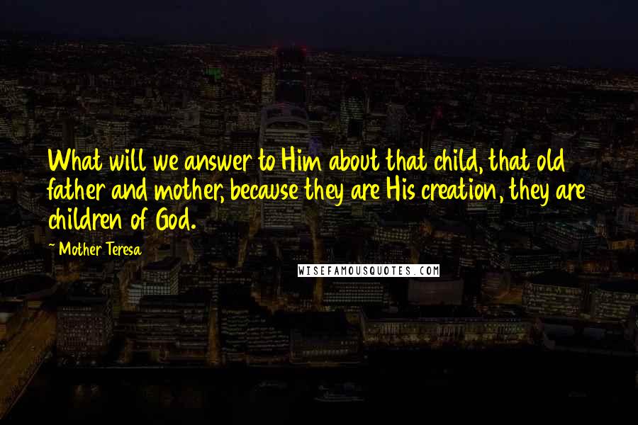 Mother Teresa Quotes: What will we answer to Him about that child, that old father and mother, because they are His creation, they are children of God.