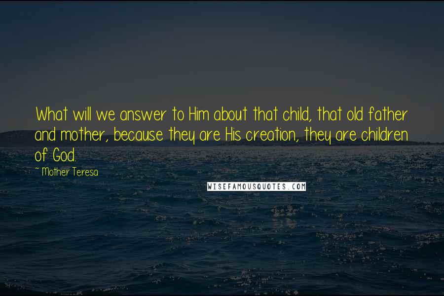 Mother Teresa Quotes: What will we answer to Him about that child, that old father and mother, because they are His creation, they are children of God.