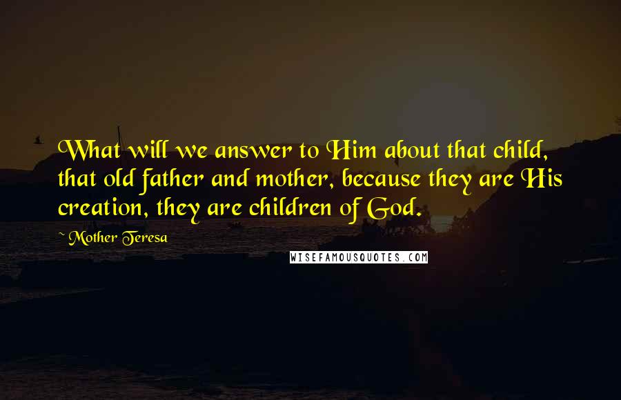 Mother Teresa Quotes: What will we answer to Him about that child, that old father and mother, because they are His creation, they are children of God.