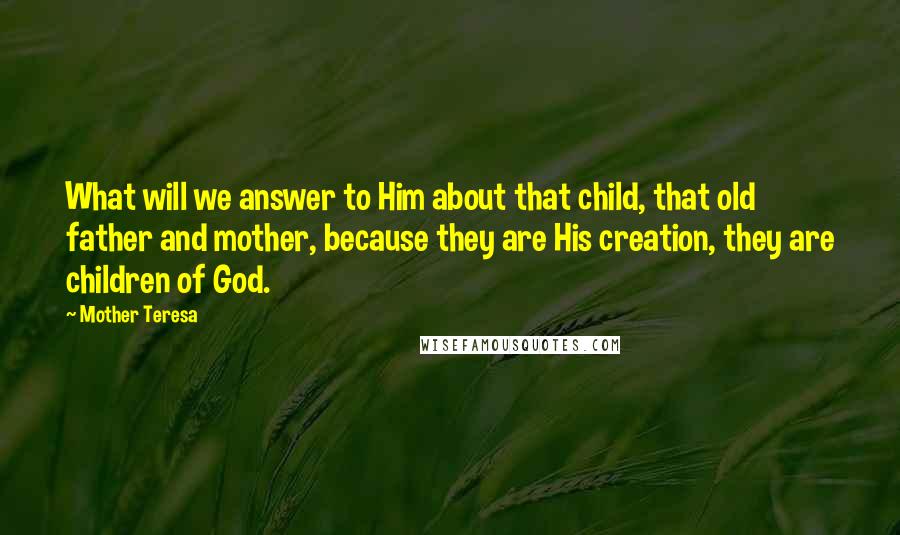 Mother Teresa Quotes: What will we answer to Him about that child, that old father and mother, because they are His creation, they are children of God.