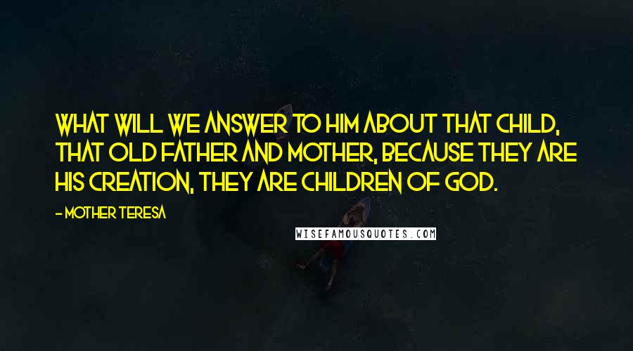 Mother Teresa Quotes: What will we answer to Him about that child, that old father and mother, because they are His creation, they are children of God.