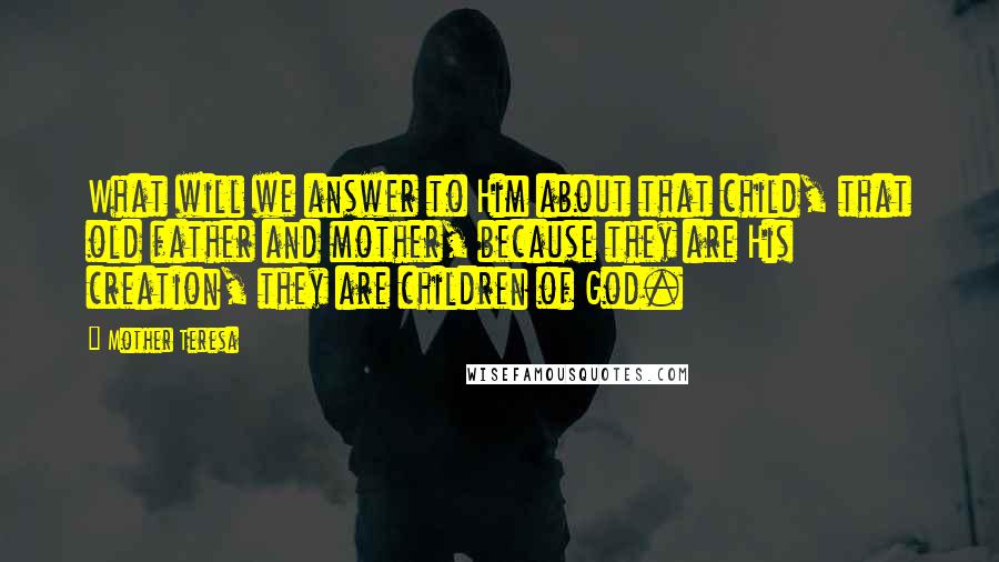 Mother Teresa Quotes: What will we answer to Him about that child, that old father and mother, because they are His creation, they are children of God.
