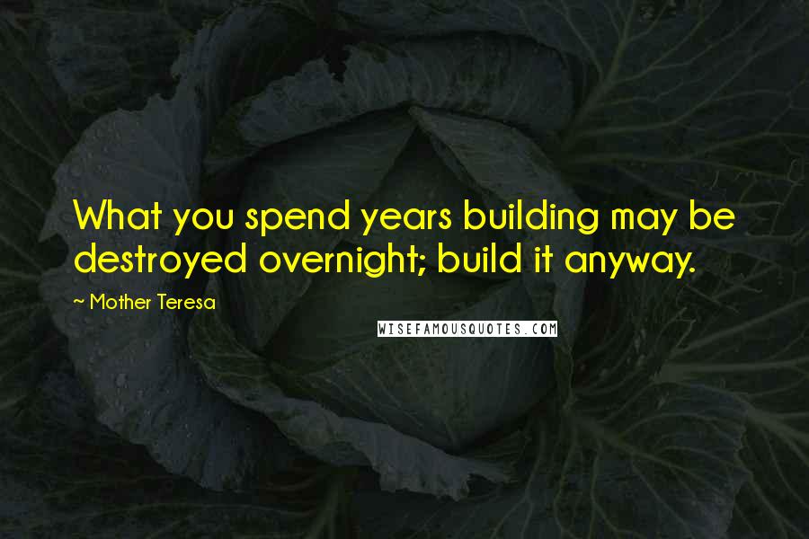Mother Teresa Quotes: What you spend years building may be destroyed overnight; build it anyway.