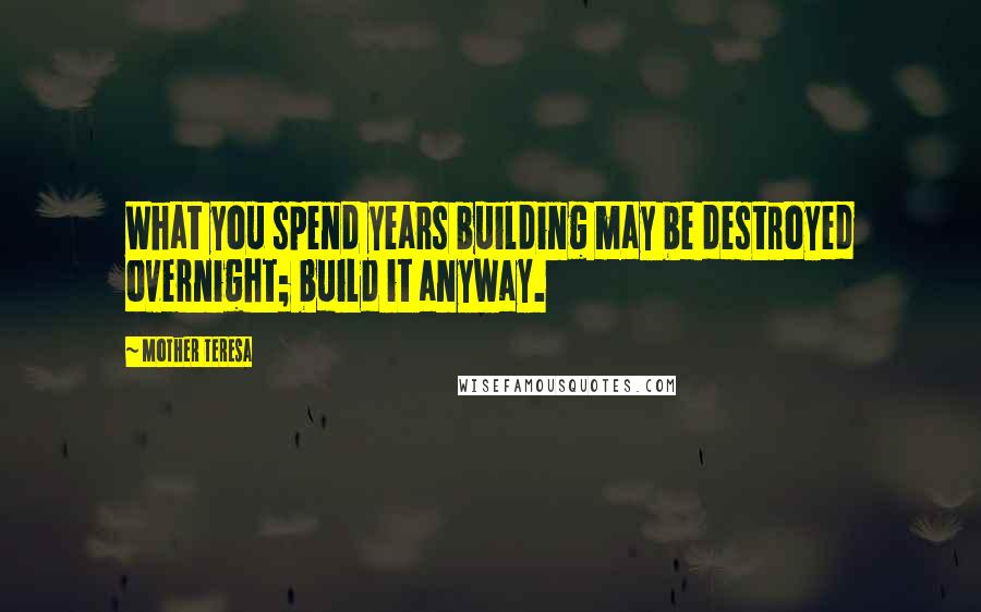 Mother Teresa Quotes: What you spend years building may be destroyed overnight; build it anyway.