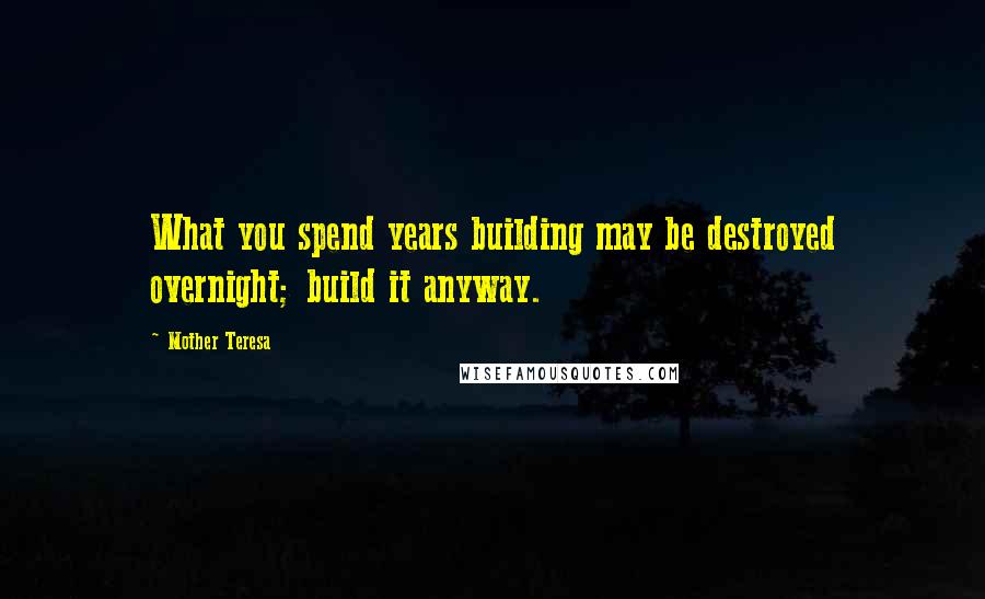 Mother Teresa Quotes: What you spend years building may be destroyed overnight; build it anyway.