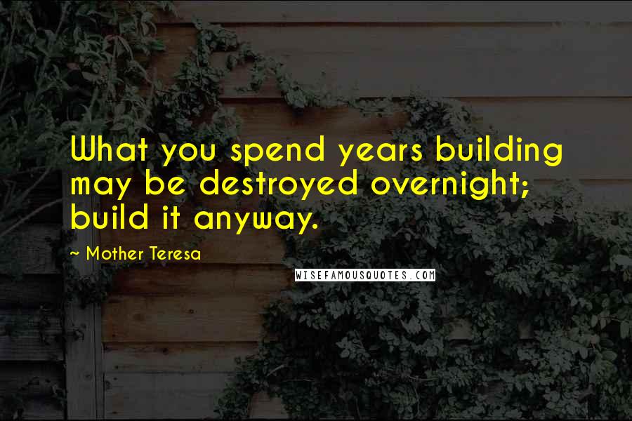 Mother Teresa Quotes: What you spend years building may be destroyed overnight; build it anyway.