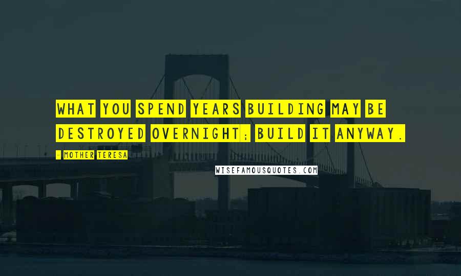 Mother Teresa Quotes: What you spend years building may be destroyed overnight; build it anyway.