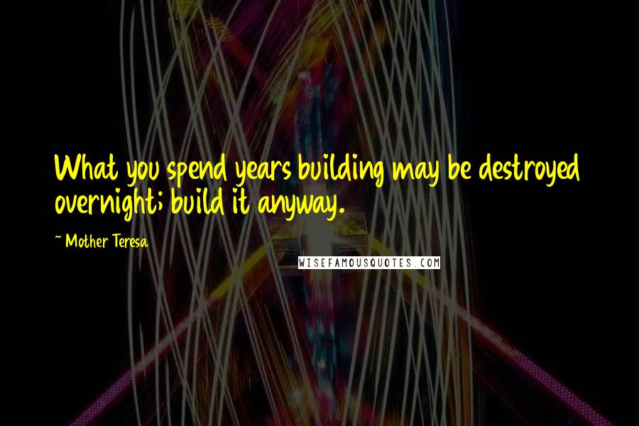 Mother Teresa Quotes: What you spend years building may be destroyed overnight; build it anyway.