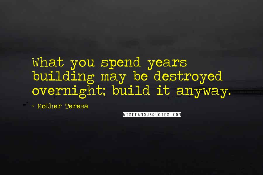 Mother Teresa Quotes: What you spend years building may be destroyed overnight; build it anyway.