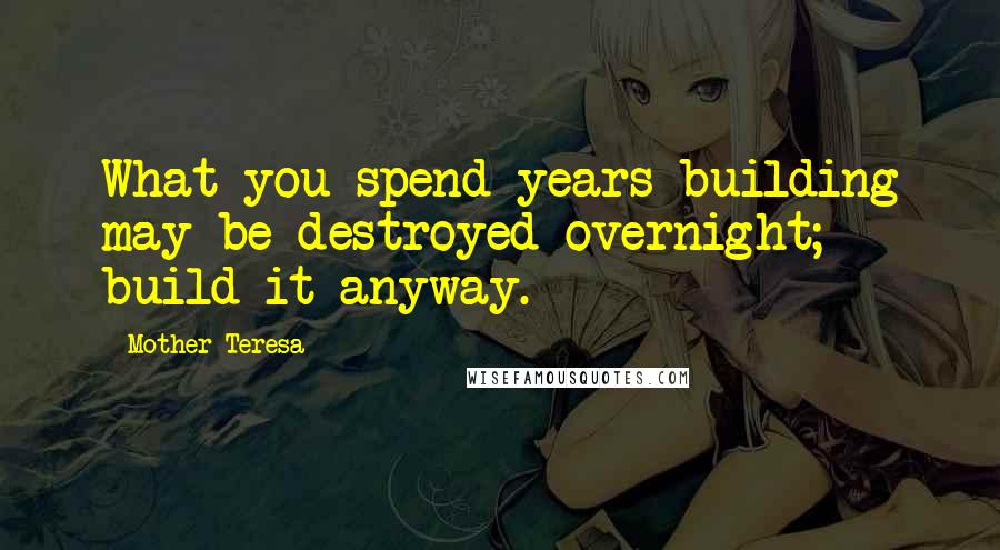 Mother Teresa Quotes: What you spend years building may be destroyed overnight; build it anyway.