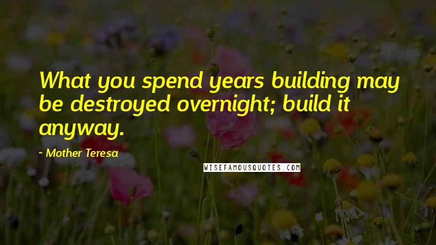 Mother Teresa Quotes: What you spend years building may be destroyed overnight; build it anyway.