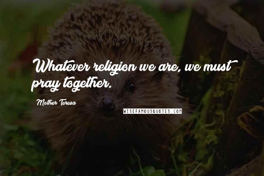 Mother Teresa Quotes: Whatever religion we are, we must pray together.