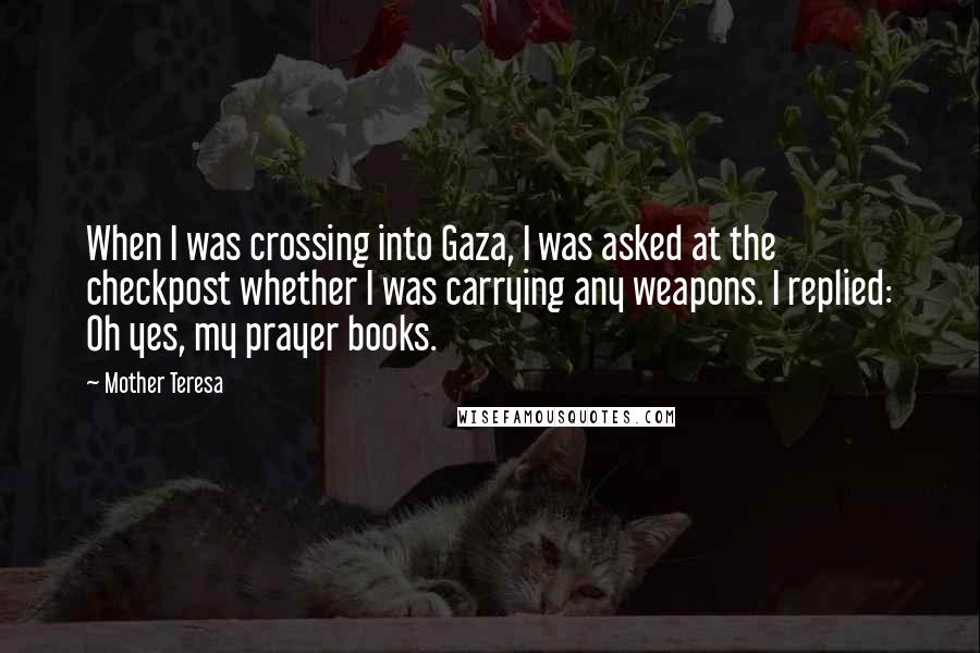 Mother Teresa Quotes: When I was crossing into Gaza, I was asked at the checkpost whether I was carrying any weapons. I replied: Oh yes, my prayer books.