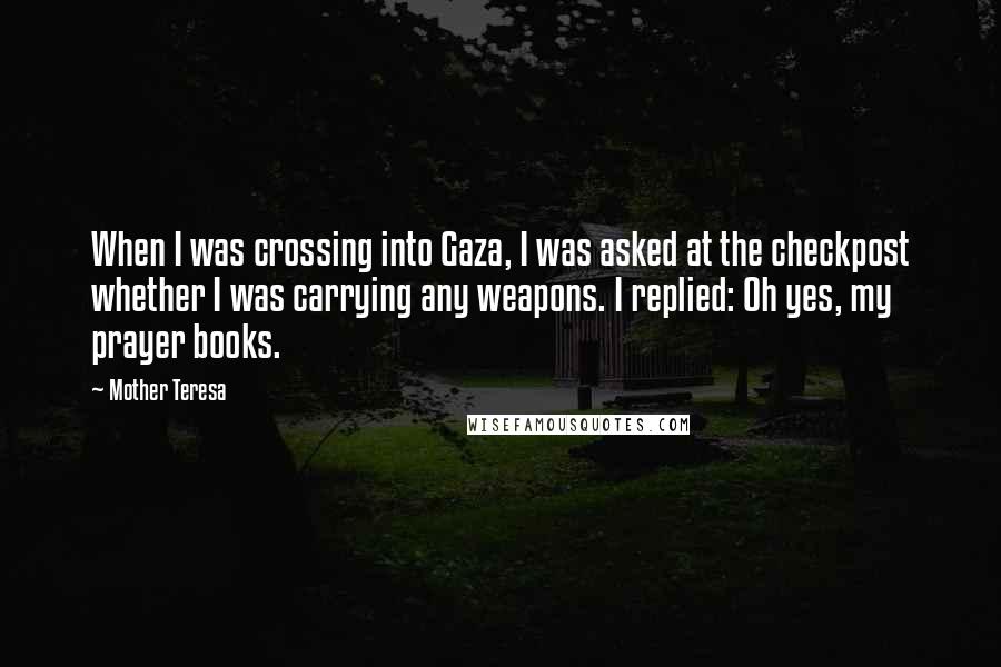 Mother Teresa Quotes: When I was crossing into Gaza, I was asked at the checkpost whether I was carrying any weapons. I replied: Oh yes, my prayer books.