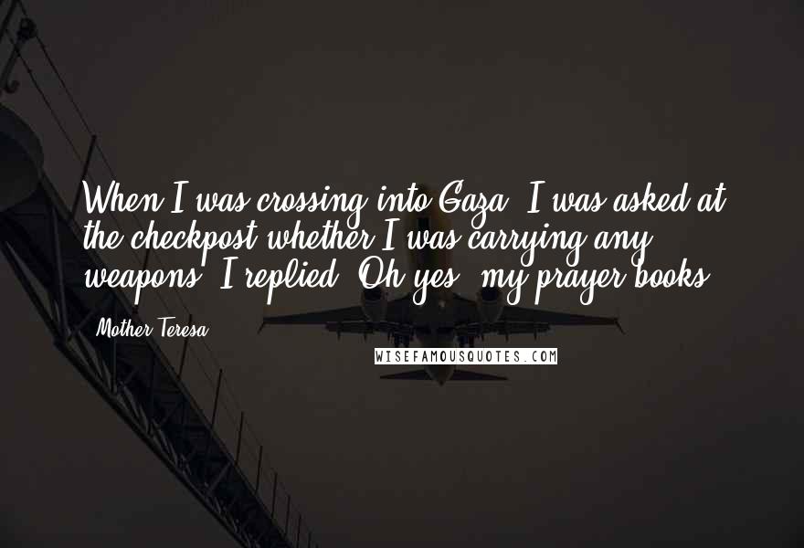 Mother Teresa Quotes: When I was crossing into Gaza, I was asked at the checkpost whether I was carrying any weapons. I replied: Oh yes, my prayer books.