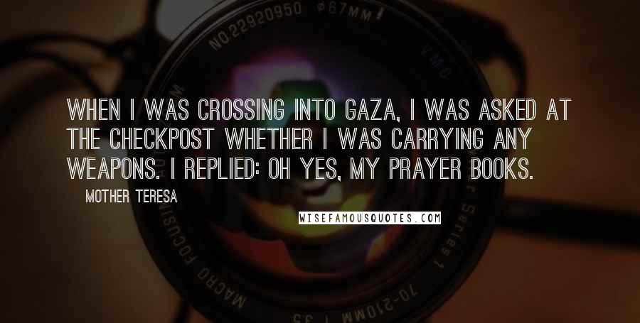 Mother Teresa Quotes: When I was crossing into Gaza, I was asked at the checkpost whether I was carrying any weapons. I replied: Oh yes, my prayer books.