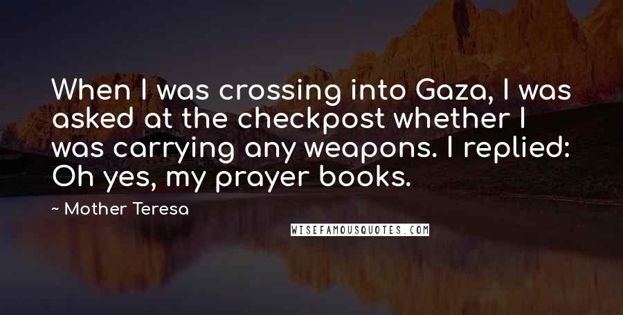 Mother Teresa Quotes: When I was crossing into Gaza, I was asked at the checkpost whether I was carrying any weapons. I replied: Oh yes, my prayer books.