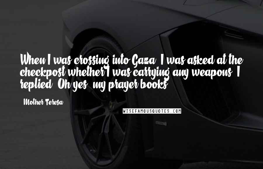 Mother Teresa Quotes: When I was crossing into Gaza, I was asked at the checkpost whether I was carrying any weapons. I replied: Oh yes, my prayer books.