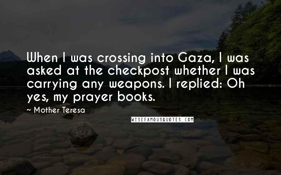 Mother Teresa Quotes: When I was crossing into Gaza, I was asked at the checkpost whether I was carrying any weapons. I replied: Oh yes, my prayer books.