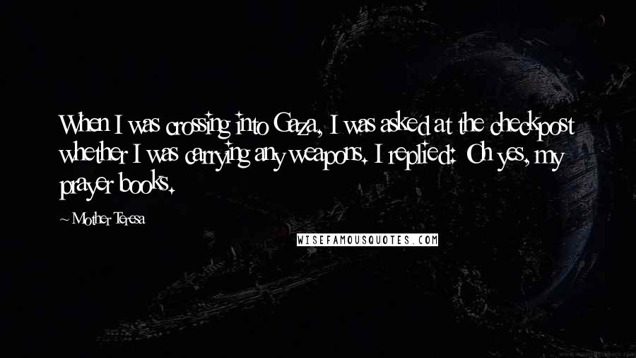 Mother Teresa Quotes: When I was crossing into Gaza, I was asked at the checkpost whether I was carrying any weapons. I replied: Oh yes, my prayer books.