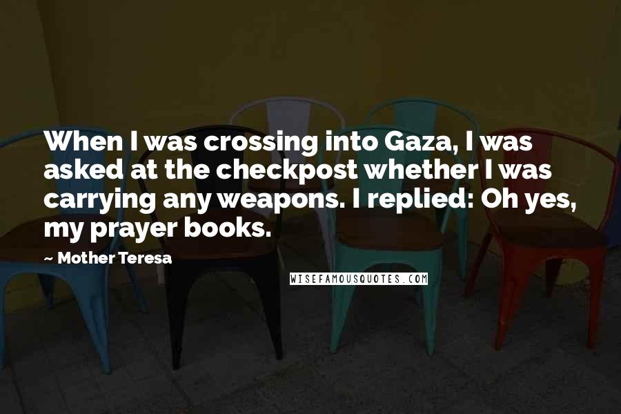 Mother Teresa Quotes: When I was crossing into Gaza, I was asked at the checkpost whether I was carrying any weapons. I replied: Oh yes, my prayer books.