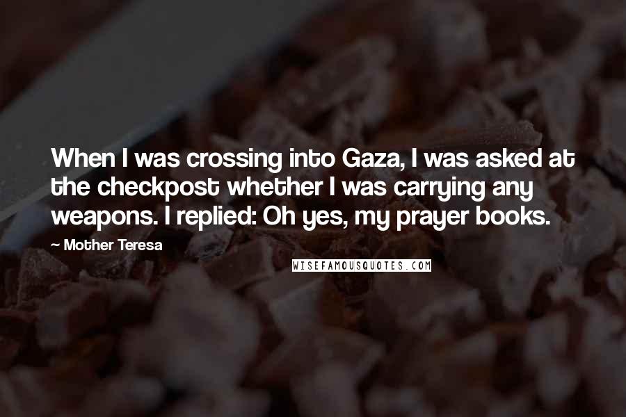 Mother Teresa Quotes: When I was crossing into Gaza, I was asked at the checkpost whether I was carrying any weapons. I replied: Oh yes, my prayer books.