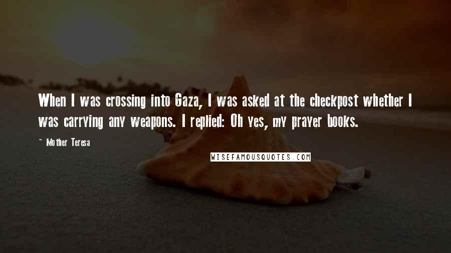 Mother Teresa Quotes: When I was crossing into Gaza, I was asked at the checkpost whether I was carrying any weapons. I replied: Oh yes, my prayer books.