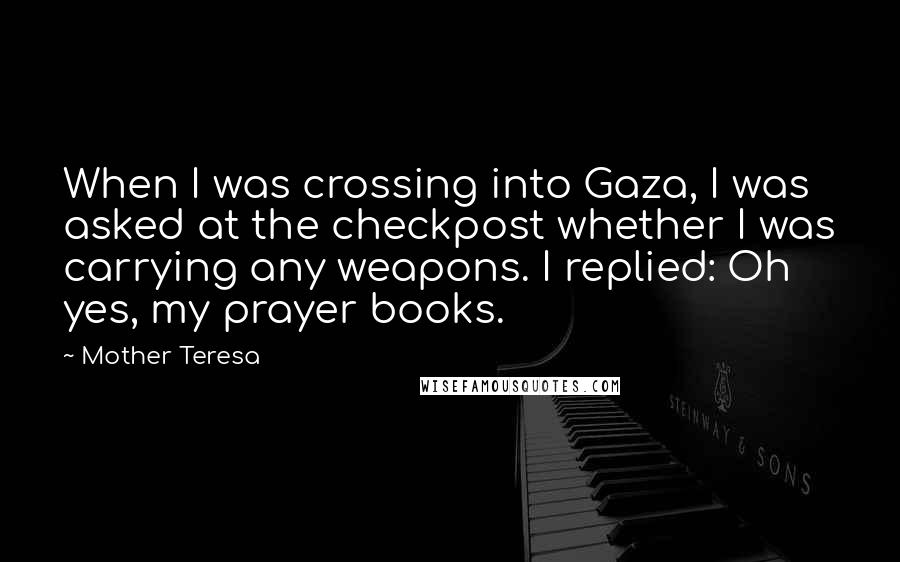 Mother Teresa Quotes: When I was crossing into Gaza, I was asked at the checkpost whether I was carrying any weapons. I replied: Oh yes, my prayer books.