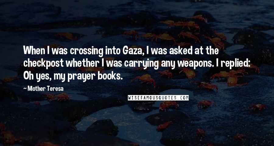 Mother Teresa Quotes: When I was crossing into Gaza, I was asked at the checkpost whether I was carrying any weapons. I replied: Oh yes, my prayer books.