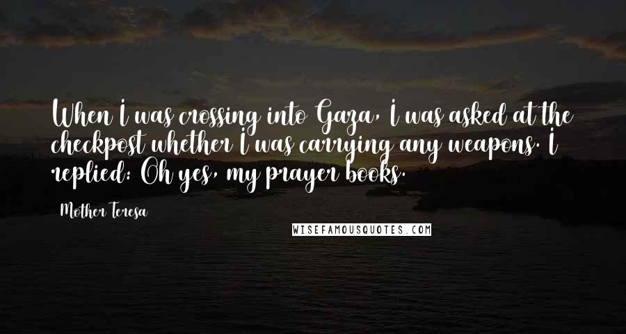 Mother Teresa Quotes: When I was crossing into Gaza, I was asked at the checkpost whether I was carrying any weapons. I replied: Oh yes, my prayer books.