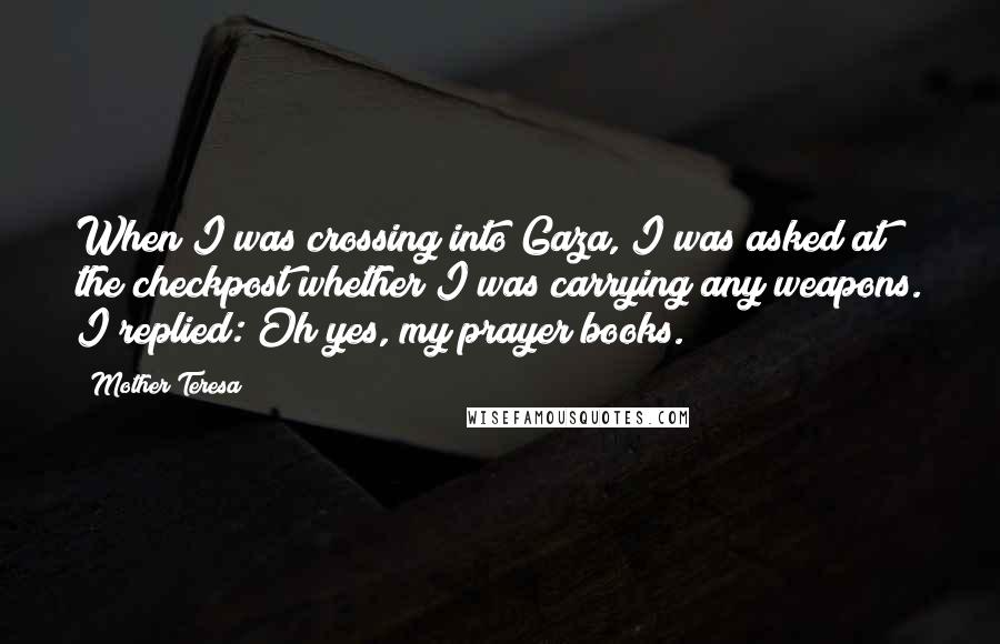 Mother Teresa Quotes: When I was crossing into Gaza, I was asked at the checkpost whether I was carrying any weapons. I replied: Oh yes, my prayer books.