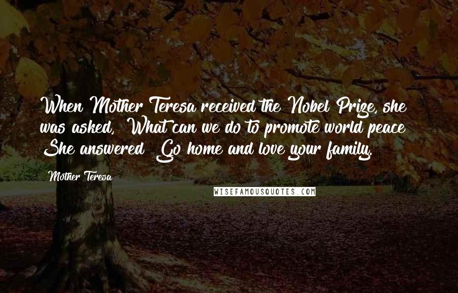 Mother Teresa Quotes: When Mother Teresa received the Nobel Prize, she was asked, "What can we do to promote world peace?" She answered "Go home and love your family.