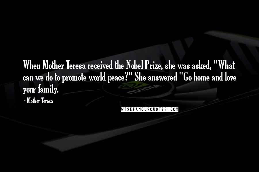 Mother Teresa Quotes: When Mother Teresa received the Nobel Prize, she was asked, "What can we do to promote world peace?" She answered "Go home and love your family.