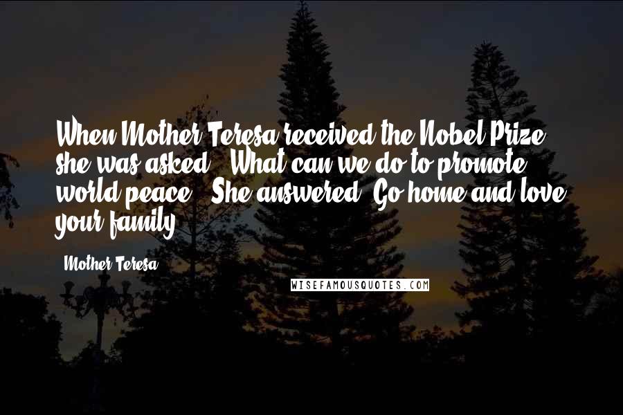 Mother Teresa Quotes: When Mother Teresa received the Nobel Prize, she was asked, "What can we do to promote world peace?" She answered "Go home and love your family.