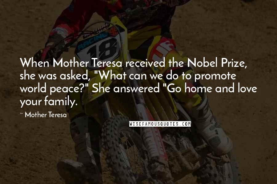 Mother Teresa Quotes: When Mother Teresa received the Nobel Prize, she was asked, "What can we do to promote world peace?" She answered "Go home and love your family.