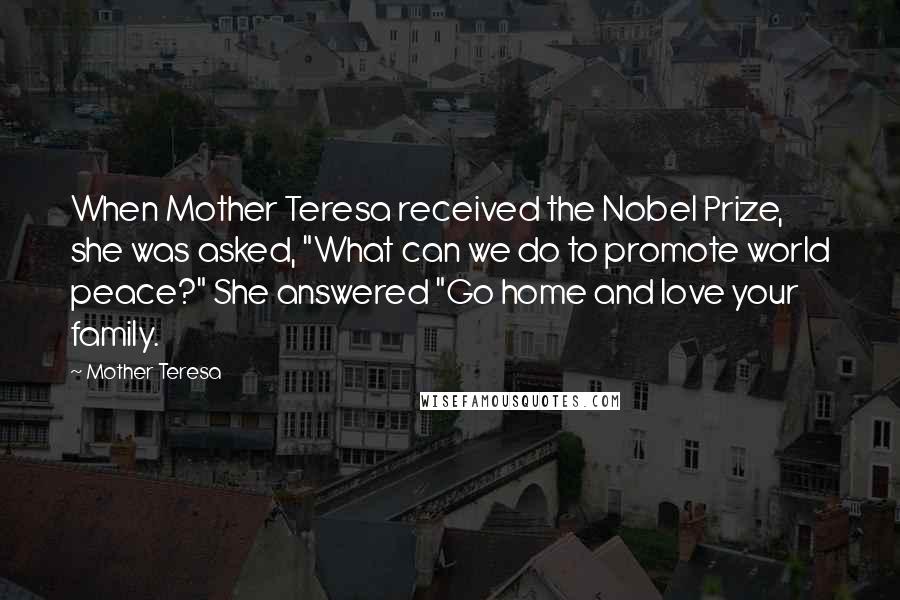 Mother Teresa Quotes: When Mother Teresa received the Nobel Prize, she was asked, "What can we do to promote world peace?" She answered "Go home and love your family.