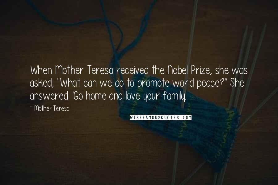 Mother Teresa Quotes: When Mother Teresa received the Nobel Prize, she was asked, "What can we do to promote world peace?" She answered "Go home and love your family.