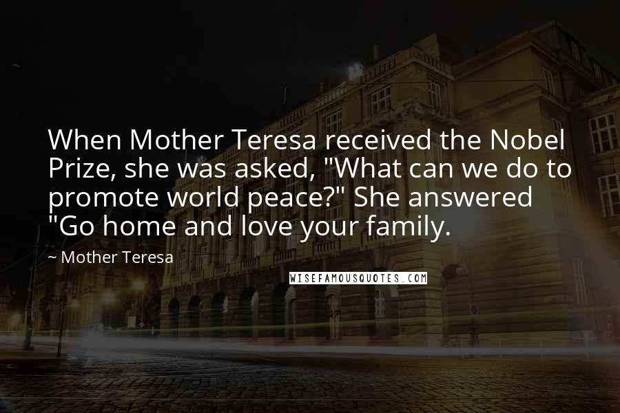 Mother Teresa Quotes: When Mother Teresa received the Nobel Prize, she was asked, "What can we do to promote world peace?" She answered "Go home and love your family.