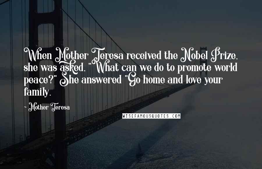 Mother Teresa Quotes: When Mother Teresa received the Nobel Prize, she was asked, "What can we do to promote world peace?" She answered "Go home and love your family.