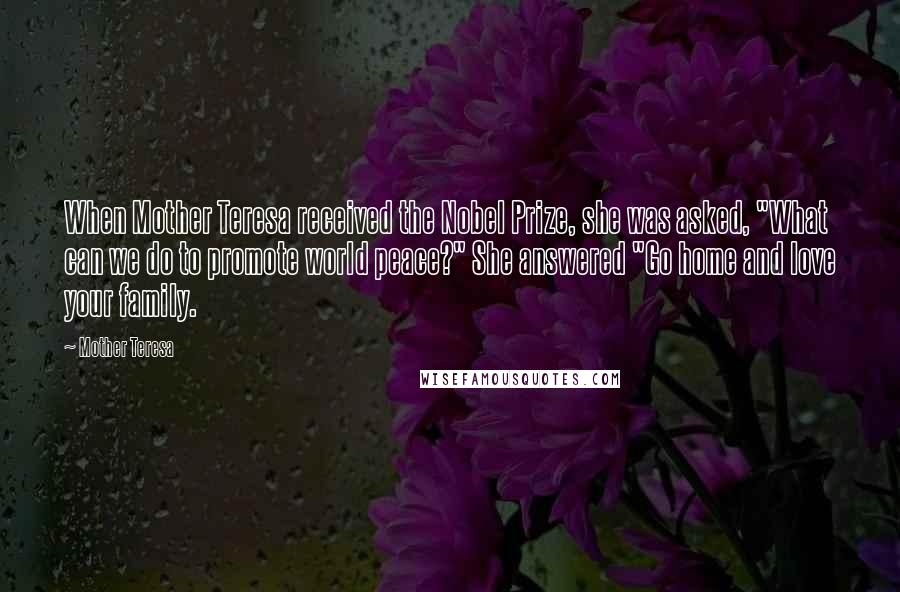 Mother Teresa Quotes: When Mother Teresa received the Nobel Prize, she was asked, "What can we do to promote world peace?" She answered "Go home and love your family.