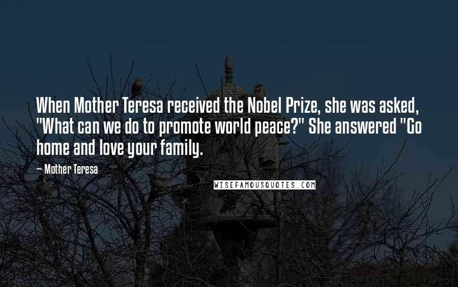 Mother Teresa Quotes: When Mother Teresa received the Nobel Prize, she was asked, "What can we do to promote world peace?" She answered "Go home and love your family.