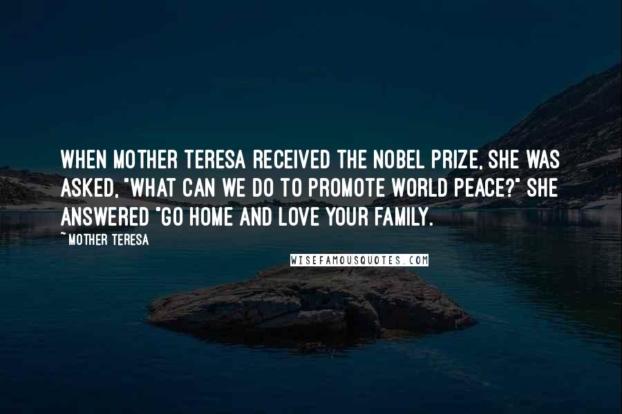 Mother Teresa Quotes: When Mother Teresa received the Nobel Prize, she was asked, "What can we do to promote world peace?" She answered "Go home and love your family.