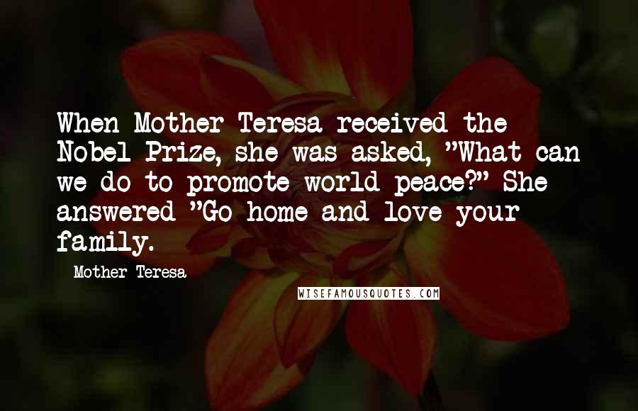 Mother Teresa Quotes: When Mother Teresa received the Nobel Prize, she was asked, "What can we do to promote world peace?" She answered "Go home and love your family.
