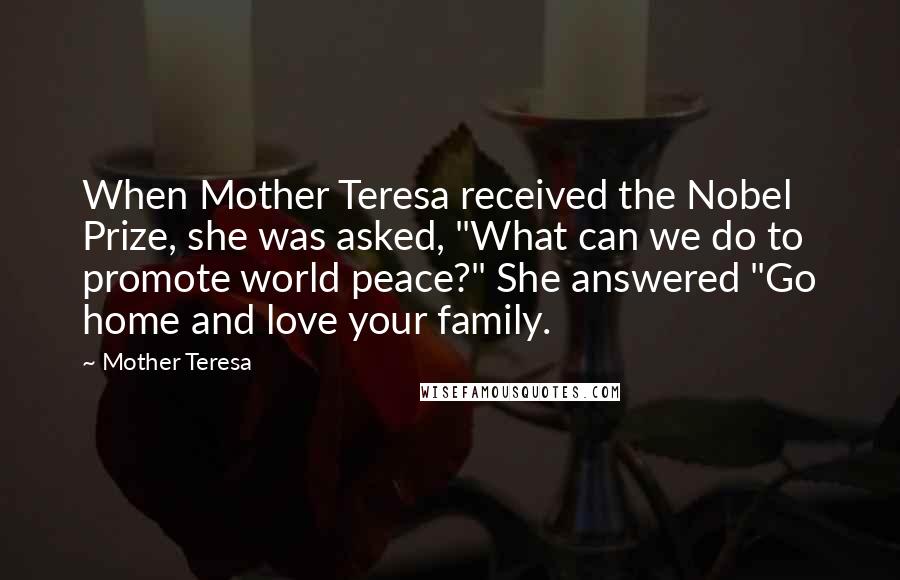 Mother Teresa Quotes: When Mother Teresa received the Nobel Prize, she was asked, "What can we do to promote world peace?" She answered "Go home and love your family.