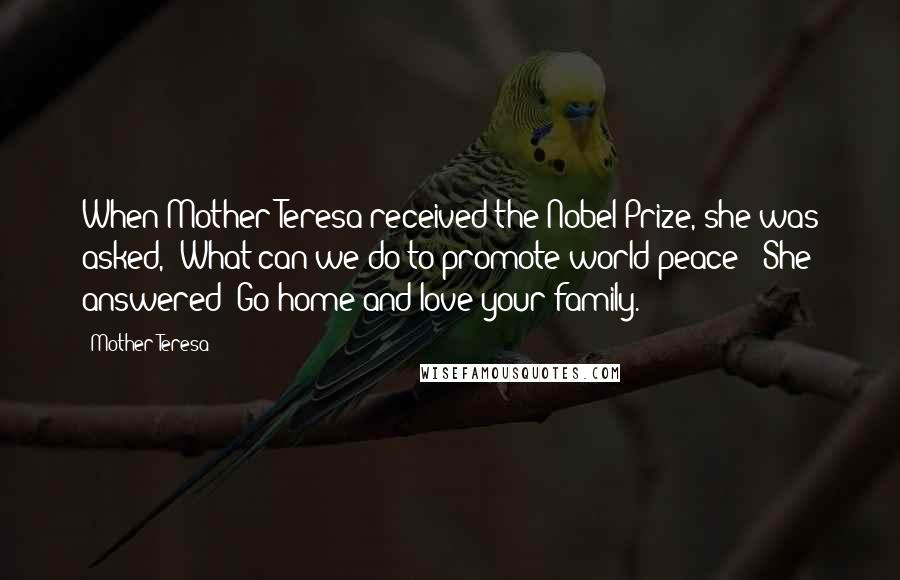 Mother Teresa Quotes: When Mother Teresa received the Nobel Prize, she was asked, "What can we do to promote world peace?" She answered "Go home and love your family.