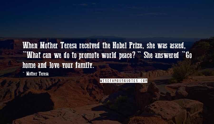 Mother Teresa Quotes: When Mother Teresa received the Nobel Prize, she was asked, "What can we do to promote world peace?" She answered "Go home and love your family.
