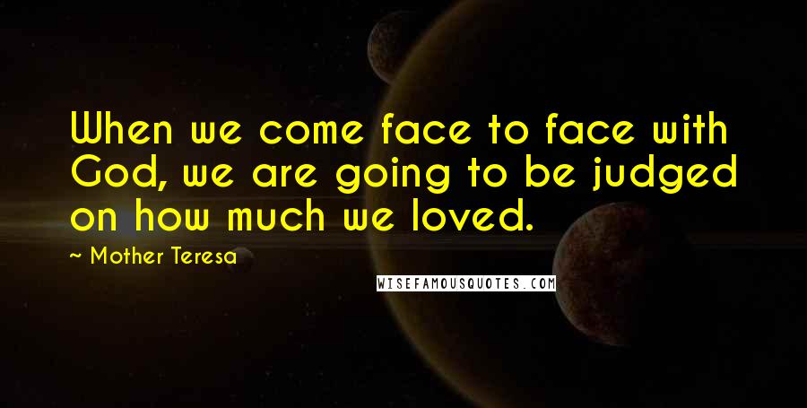 Mother Teresa Quotes: When we come face to face with God, we are going to be judged on how much we loved.