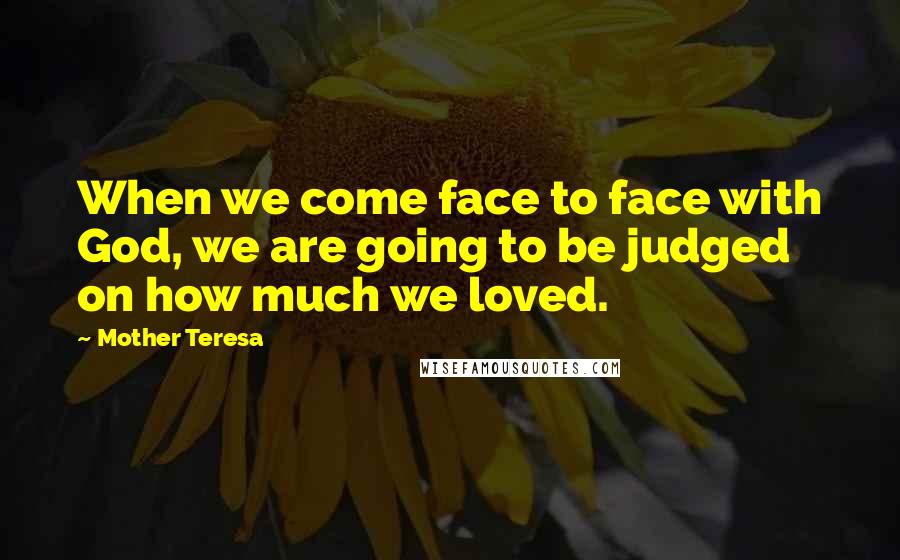 Mother Teresa Quotes: When we come face to face with God, we are going to be judged on how much we loved.